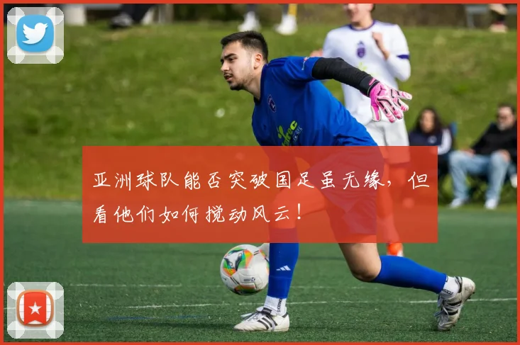 亚洲球队能否突破国足虽无缘,但看他们如何搅动风云!