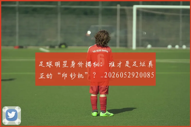 足球明星身价揭秘：谁才是足坛真正的“印钞机”？_20260529200856