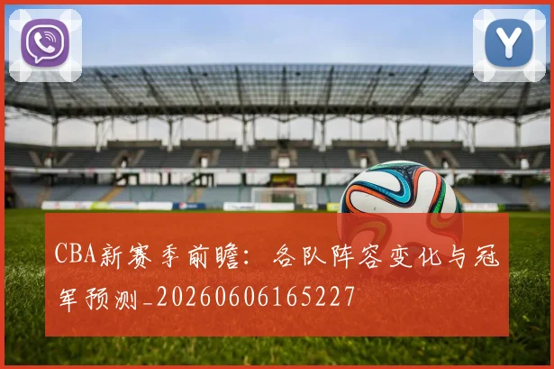 CBA新赛季前瞻:各队阵容变化与冠军预测_20260606165227